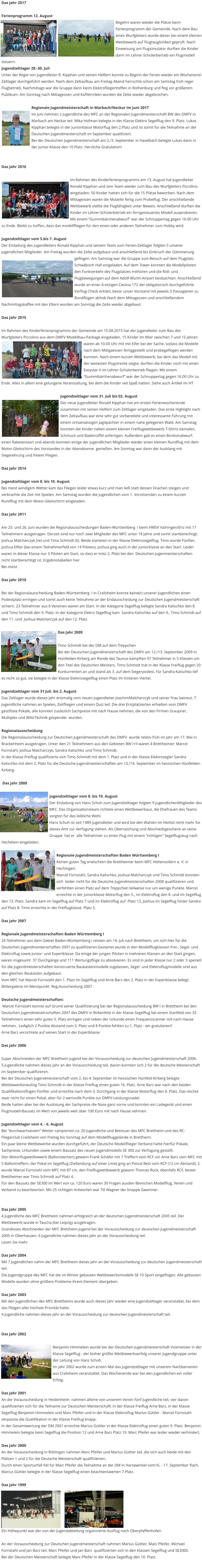 Das Jahr 2017  Ferienprogramm 12. August Begehrt waren wieder die Plätze beim Ferienprogramm der Gemeinde. Nach dem Bau eines Wurfgleiters wurde dieser bei einem kleinen Wettbewerb auf Flugtauglichkeit geprüft. Nach Einweisung am Flugsimulator durften die Kinder dann im Lehrer-Schülerbertieb ein Flugmodell steuern. Jugendzeltlager 28.-30. Juli Unter der Regie von Jugendleiter R. Kipphan und seinen Helfern konnte zu Beginn der Ferien wieder ein Wochenend-Zeltlager durchgeführt werden. Nach dem Zeltaufbau am Freitag Abend herrschte schon am Samstag früh reger Flugbetrieb. Nachmittags war die Gruppe dann beim Elektrofliegertreffen in Rothenburg und flog vor größerem Publikum. Am Sonntag nach Mittagessen und Kaffetrinken wurden die Zelte wieder abgebrochen.  Regionale Jugendmeisterschaft in Marbach/Neckar im Juni 2017 Im Juni nahmen 2 Jugendliche des MFC an der Regionalen Jugendmeisterschaft BW des DMFV in Marbach am Neckar teil. Mika Hofman belegte in der Klasse Elektro Segelflug den 9. Platz. Lukas Kipphan belegte in der Juniorklasse Motorflug den 2.Platz und ist somit für die Teilnahme an der Deutschen Jugendmeisterschaft im September qualifiziert. Bei der Deutschen Jugendmeisterschaft am 2./3. September in Haselbach belegte Lukas dann in der Junior-Klasse den 10 Platz. Herzliche Gratulation!   Das Jahr 2016  Im Rahmen des Kinderferienprogramms am 13. August hat Jugendleiter Ronald Kipphan und sein Team wieder zum Bau des Wurfgleiters Piccolino eingeladen. 50 Kinder hatten sich für die 15 Plätze beworben. Nach dem Mittagessen waren die Modelle fertig zum Probeflug. Der anschließende Wettbewerb stellte die Flugfähigkeit unter Beweis. Anschließend durften die Kinder im Lehrer-Schülerbetrieb ein ferngesteuertes Modell ausprobieren. Mit einem “Gummibärchenabwurf” war der Schnuppertag gegen 16.00 Uhr zu Ende. Bleibt zu hoffen, dass das modellfliegen für den einen oder anderen Teilnehmer zum Hobby wird.  Jugendzeltlager vom 5.bis 7. August Der Einladung des Jugendleiters Ronald Kipphan und seinem Team zum Ferien-Zeltlager folgten 5 unserer jugendlichen Mitglieder. Am Freitag wurden die Zelte aufgebaut und anschließend bis Einbruch der Dämmerung geflogen. Am Samstag war die Gruppe zum Besuch auf dem Flugplatz Schwäbisch Hall eingeladen. Auf dem Tower konnten die Modellpiloten den Funkverkehr des Flugplatzes mithören und die Roll- und Flugbewegungen auf dem Adolf-Würth-Airport beobachten. Anschließend wurde an einer 4-sitzigen Cessna 172 der obligatorisch durchgeführte Vorflug-Check erklärt, bevor unser Vorstand mit jeweils 3 Passagieren zu Rundflügen abhob.Nach dem Mittagessen und anschließendem Nachmittagskaffee mit den Eltern wurden am Sonntag die Zelte wieder abgebaut.  Das Jahr 2015  Im Rahmen des Kinderferienprogramms der Gemeinde am 15.08.2015 hat der Jugendleiter zum Bau des Wurfgleiters Piccolino aus dem DMFV Modellbau-Package eingeladen. 15 Kinder im Alter zwischen 7 und 15 Jahren waren ab 10.00 Uhr mit mit Eifer bei der Sache, sodass die Modelle nach dem Mittgaessen fertiggestellt und probegeflogen werden konnten. Nach einem kurzen Wettbewerb, bei dem das Modell mit der weitesten Flugstrecke siegte, durften die Kinder noch mit einen Easystar II im Lehrer-Schülerbetrieb fliegen. Mit einem “Gummibärchenabwurf” war der Schnuppertag gegen 16.00 Uhr zu Ende. Alles in allem eine gelungene Veranstaltung, bei dem die Kinder viel Spaß hatten. Siehe auch Artikel im HT   Jugendzeltlager vom 31. Juli bis 02. August Der neue Jugendleiter Ronald Kipphan hat am ersten Ferienwochenende zusammen mit seinen Helfern zum Zeltlager eingeladen. Das erste Highlight nach dem Zeltaufbau war eine sehr gut vorbereitete und interessante Führung mit einem ortsansässigen Jagdpächter in einem nahe gelegenen Wald. Am Samstag konnten die Kinder neben einem kleinen Freiflugwettbewerb T-Shirts bemalen, Schmuck und Badetrüffel anfertigen. Außerdem gab es einen Bonbonabwurf, einen Raketenstart und abends konnten einige der jugendlichen Mitglieder wieder einen kleinen Rundflug mit dem Motor-Gleitschirm des Vorstandes in der Abendsonne  genießen. Am Sonntag war dann der Ausklang mit Siegerehrung und freiem Fliegen.  Das Jahr 2014  Jugendzeltlager vom 8. bis 10. August Bei meist windigem Wetter kam das Fliegen leider etwas kurz und man ließ statt dessen Drachen steigen und verbrachte die Zeit mit Spielen. Am Samstag wurden die Jugendlichen vom 1. Vorsitzenden zu einem kurzen Rundflug mit dem Motor-Gleitschirm eingeladen.  Das Jahr 2011  Am 25. und 26. Juni wurden die Regionalausscheidungen Baden-Württemberg  I beim HMSV Vaihingen/Enz mit 17 Teilnehmern ausgetragen. Derzeit sind nur noch zwei Mitglieder des MFC unter 18 Jahre und somit startberechtigt: Joshua Malcharczyk (re) und Timo Schmidt (li). Beide starteten in der Klasse Elektrosegelflug. Timo wurde Fünfter, Joshua Elfter (bei einem Teilnehmerfeld von 14 Piloten). Joshua ging auch in der Juniorklasse an den Start. Leider waren in dieser Klasse nur 3 Piloten am Start, so dass er trotz 2. Platz bei den  Deutschen Jugenmeisterschaften nicht startberechtigt ist. Ergebnistabellen hier Bei meist  Das Jahr 2010  Bei der Regionalausscheidung Baden-Württemberg  I in Crailsheim konnte keine(r) unserer Jugendlichen einen Podestplatz erringen und somit auch keine Teilnahme an der Endausscheidung zur Deutschen Jugendmeisterschaft  sichern. 23 Teilnehmer aus 6 Vereinen waren am Start. In der Kategorie Segelflug belegte Sandra Kalischko den 8. und Timo Schmidt den 9. Platz. In der Kategorie Elekro Segelflug kam  Sandra Kalischko auf den 9., Timo Schmidt auf den 11. und  Joshua Malcharczyk auf den 12. Platz.  Das Jahr 2009  Timo Schmidt bei der DM auf dem Treppchen Bei der Deutschen Jugendmeisterschaft des DMFV am 12./13. September 2009 in Hünfelden-Kirberg am Rande des Taunus kämpften 97 Teilnehmer in 5 Klassen um den Titel des Deutschen Meisters. Timo Schmidt trat in der Klasse Freiflug gegen 20 Konkurrenten an und stand als 3. auf dem Siegerpodest. Für Sandra Kalischko lief es nicht so gut, sie belegte in der Klasse Elektrosegelflug einen Platz im hinteren Viertel.   Jugendzeltlager vom 31 Juli. bis 2. August Das Zeltlager wurde dieses Jahr erstmalig vom neuen Jugendleiter JoachimMalcharzcyk und seiner Frau betreut. 7 Jugendliche nahmen an Spielen, Zeitfliegen und einem Quiz teil. Die drei Erstplatzierten erhielten vom DMFV gestiftete Pokale, alle konnten zusätzlich Sachpreise mit nach Hause nehmen, die von den Firmen Graupner, Multiplex und Wild-Technik gespendet  wurden.   Regionalausscheidung Die Regionalausscheidung zur Deutschen Jugendmeisterschaft des DMFV  wurde relativ früh im Jahr am 17. Mai in Brackenheim ausgetragen. Unter den 21 Teilnehmern aus den Gebieten BW I+II waren 4 Brettheimer: Marcel Fürnstahl, Joshua Malcharczyk, Sandra Kalischko und Timo Schmidt. In der Klasse Freiflug qualifizierte sich Timo Schmidt mit dem 1. Platz und in der Klasse Elektrosegler Sandra Kalischko mit dem 2. Platz für die Deutsche Jugendmeisterschaften am 13./14. September im hessischen Hünfelden-Kirberg.   Das Jahr 2008    Jugendzeltlager vom 8. bis 10. August Der Einladung von Hans Schuh zum Jugendzeltlager folgten 9 jugendlichenMitglieder des MFC. Das Organisationsteam richtete einen Wettbewerbaus, die Ehefrauen des Teams sorgten für das leibliche Wohl. Hans Schuh ist seit 1989 Jugendleiter und wird bei den Wahlen im Herbst nicht mehr für dieses Amt zur Verfügung stehen. Als Überraschung und Abschiedsgeschenk an seine  Gruppe  hat er  alle Teilnehmer zu einen Flug mit einem "richtigen" Segelflugzeug nach Hechelein eingeladen.    Regionale Jugendmeisterschaften Baden Württemberg I Keinen guten Tag erwischten die Brettheimer beim MFC Hohenzollern e. V. in Hechingen: Marcel Fürnstahl, Sandra Kalischko, Joshua Malcharczyk und Timo Schmidt konnten sich  leider nicht für die Deutsche Jugendmeisterschaften 2008 qualifizieren und verfehlten einen Platz auf dem Treppchen teilweise nur um wenige Punkte. Marcel erreichte in der Juniorklasse Motorflug den 5., im Elektroflug den 8. und im Segelflug den 13. Platz. Sandra kam im Segelflug auf Platz 7 und im Elektroflug auf  Platz 12, Joshua im Segelflug hinter Sandra auf Platz 8. Timo erreichte in der Freiflugklasse  Platz 5.  Das Jahr 2007      Regionale Jugendmeisterschaften Baden Württemberg I 24 Teilnehmer aus dem Gebiet Baden-Württemberg I reisten am 14. Juli nach Brettheim, um sich hier für die Deutschen Jugendmeisterschaften 2007 zu qualifizieren.Gestartet wurde in den Modellflugklassen Frei-, Segel- und Elektroflug sowie Junior- und Expertklasse. Da einige der jungen Piloten in mehreren Klassen an den Start gingen, waren insgesamt  37 Durchgänge und 111 Wertungsflüge zu absolvieren. Es sind in jeder Klasse nur 2 oder 3 speziell für die Jugendmeisterschaften konstruierte Baukastenmodelle zugelassen, Segel- und Elektroflugmodelle sind aus den gleichen Baukästen aufgebaut. Vom MFC hat Marcel Fürnstahl den 1. Platz im Segelflug und Arne Barz den 2. Platz in der Expertklasse belegt.  Bildergalerie im Menüpunkt  Reg.Ausscheidung 2007 .  Deutsche Jugendmeisterschaften:  Marcel Fürnstahl konnte auf Grund seiner Qualifizierung bei der Regionalausscheidung BW I in Brettheim bei den Deutschen Jugendmeisterschaften 2007 des DMFV in Birkenfeld in der Klasse Segelflug bei einem Startfeld von 33 Teilnehmern einen sehr guten 5. Platz erringen und neben der Urkunde einen Frequenzscanner mit nach Hause nehmen.  Lediglich 2 Punkte Abstand zum 3. Platz und 8 Punkte fehlten zu 1. Platz - wir gratulieren!! Arne Barz verzichtete auf seinen Start in der Expertklasse  Das Jahr 2006  Super Abschneiden der MFC Brettheim Jugend bei der Vorausscheidung zur deutschen Jugendmeisterschaft 2006.  5 Jugendliche nahmen dieses Jahr an der Vorausscheidung teil, davon konnten sich 2 für die deutsche Meisterschaft im September qualifizieren.  Bei der Deutschen Jugendmeisterschaft vom 2. bis 4. September im hessischen Hünfeld-Kirberg belegte Wettbewerbsneuling Timo Schmidt in der Klasse Freiflug einen guten 16. Platz. Arne Barz war nach den beiden Qualifikationsflügen Fünfter und erreichte nach dem 3. Durchgang in der Klasse Motorflug den 8. Platz. Das reichte zwar nicht für einen Pokal, aber für 2 wertvolle Punkte zur DMFV-Leistungsnadel. Beide hatten aber bei der Auslosung der Sachpreise die Nase ganz vorne und konnten ein Ladegerät und einen Flugmodell-Bausatz im Wert von jeweils weit über 100 Euro mit nach Hause nehmen.  Jugendzeltlager vom 4. - 6. August Bei "durchwachsenem" Wetter campierten ca. 20 Jugendliche und Betreuer des MFC Brettheim und des RC-Fliegerclub Crailsheim von Freitag bis Sonntag auf dem Modellfluggelände in Brettheim. Ein paar kleine Wettbewerbe wurden durchgeführt, der Deutsche Modellflieger Verband hatte hierfür Pokale, Sachpreise, Urkunden sowie einem Bausatz des neuen Jugendmodells SE 300 zur Verfügung gestellt. Den Motorflugwettbewerb (Ballonstechen) gewann Frank Schäfer mit 7 Treffern vom RCF vor Arne Barz vom MFC mit 5 Ballontreffern, der Pokal im Segelflug (Ziellandung auf einer Linie) ging an Pascal Betz vom RCF (12 cm Abstand), 2. wurde Marcel Fürnstahl vom MFC mit 87 cm, den Freiflugwettbewerb gewann Thomas Rück, ebenfalls RCF, bester Brettheimer war Timo Schmidt auf Platz 4. Für den Bausatz der SE300 im Wert von ca. 120 Euro waren 30 Fragen ausden Bereichen Modellflug, Verein und Verband zu beantworten. Mit 25 richtigen Antworten war Till Wagner der knappe Gewinner.    Das Jahr 2005 4 Jugendliche des MFC Brettheim nahmen erfolgreich an der deutschen Jugendmeisterschaft 2005 teil. Der Wettbewerb wurde in Taucha (bei Leipzig) ausgetragen. Grandioses Abschneiden der MFC Brettheim Jugend bei der Vorausscheidung zur deutschen Jugendmeisterschaft 2005 in Oberhausen. 6 Jugendliche nahmen dieses Jahr an der Vorausscheidung teil. Lesen Sie mehr  Das Jahr 2004 Mit 7 Jugendlichen nahm der MFC Brettheim dieses Jahr an der Vorausscheidung zur deutschen Jugendmeisterschaft teil. Die Jugendgruppe des MFC hat die im Winter gebauten Wettbewerbsmodelle SE 10 Sport eingeflogen. Alle gebauten Modelle wurden ohne größere Probleme ihrem Element übergeben.  Das Jahr 2003 Mit den Jugendlichen des MFC Brettheims wurde auch dieses Jahr wieder eine Jugendzeltlager veranstaltet, bei dem das Fliegen aller höchste Priorität hatte.  4 Jugendliche nahmen dieses Jahr an der Vorausscheidung zur deutschen Jugendmeisterschaft teil.   Das Jahr 2002  Benjamin Himmelein wurde bei der Deutschen Jugendmeisterschaft Vizemeister in der Klasse Segelflug - der bisher größte Wettbewerbserfolg unserer Jugendgruppe unter der Leitung von Hans Schuh.  Im Jahr 2002 wurde zum ersten Mal das Jugendzeltlager mit unserem Nachbarverein aus Crailsheim veranstaltet. Das Wochenende war bei den Jugendlichen ein voller Erfolg.  Das Jahr 2001 An der Vorausscheidung in Heidenheim  nahmen alleine von unserem Verein fünf Jugendliche teil, vier davon qualifizierten sich für die Teilname zur Deutschen Meisterschaft: In der Klasse Freiflug Arne Barz, in der Klasse Segelflug Benjamin Himmelein und Marc Pfeifer und in der Klasse Elektroflug Marius Güttler . Marcel Fürnstahl verpasste die Qualifikation in der Klasse Freiflug knapp. In der Gesamtwertung der DM 2001 erreichte Marius Güttler in der Klasse Elektroflug einen guten 9. Platz. Benjamin Himmelein belegte beim Segelflug die Position 12 und Arne Barz Platz 19. Marc Pfeifer war leider wieder verhindert.  Das Jahr 2000 An der Vorausscheidung in Röttingen nahmen Marc Pfeifer und Marius Güttler teil, die sich auch beide mit den Plätzen 1 und 2 für die Deutsche Meisterschaft qualifizierten. Durch einen Sportunfall fiel für Marc Pfeifer die Teilnahme an der DM in Harsewinkel vom16. - 17. September flach, Marius Güttler belegte in der Klasse Segelflug einen beachtenswerten 7.Platz.  Das Jahr 1999       Ein Höhepunkt war der von der Jugendabteilung organisierte Ausflug nach Oberpfaffenhofen  An der Vorausscheidung zur Deutschen Jugendmeisterschaft nahmen Marius Güttler, Marc Pfeifer, Michael Fürnstahl und Jan Barz teil. Marc Pfeifer und Jan Barz  qualifizierten sich in den Klassen Segelflug und SE2000. Bei der Deutschen Meisterschaft belegte Marc Pfeifer in der Klasse Segelflug den 10. Platz.