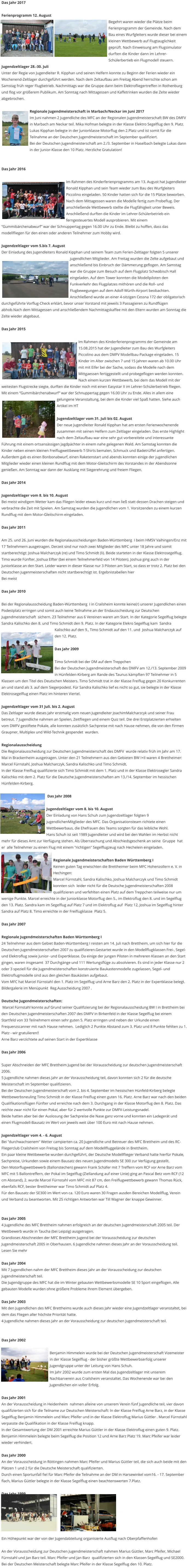 Das Jahr 2017  Ferienprogramm 12. August Begehrt waren wieder die Plätze beim Ferienprogramm der Gemeinde. Nach dem Bau eines Wurfgleiters wurde dieser bei einem kleinen Wettbewerb auf Flugtauglichkeit geprüft. Nach Einweisung am Flugsimulator durften die Kinder dann im Lehrer-Schülerbertieb ein Flugmodell steuern. Jugendzeltlager 28.-30. Juli Unter der Regie von Jugendleiter R. Kipphan und seinen Helfern konnte zu Beginn der Ferien wieder ein Wochenend-Zeltlager durchgeführt werden. Nach dem Zeltaufbau am Freitag Abend herrschte schon am Samstag früh reger Flugbetrieb. Nachmittags war die Gruppe dann beim Elektrofliegertreffen in Rothenburg und flog vor größerem Publikum. Am Sonntag nach Mittagessen und Kaffetrinken wurden die Zelte wieder abgebrochen.  Regionale Jugendmeisterschaft in Marbach/Neckar im Juni 2017 Im Juni nahmen 2 Jugendliche des MFC an der Regionalen Jugendmeisterschaft BW des DMFV in Marbach am Neckar teil. Mika Hofman belegte in der Klasse Elektro Segelflug den 9. Platz. Lukas Kipphan belegte in der Juniorklasse Motorflug den 2.Platz und ist somit für die Teilnahme an der Deutschen Jugendmeisterschaft im September qualifiziert. Bei der Deutschen Jugendmeisterschaft am 2./3. September in Haselbach belegte Lukas dann in der Junior-Klasse den 10 Platz. Herzliche Gratulation!   Das Jahr 2016  Im Rahmen des Kinderferienprogramms am 13. August hat Jugendleiter Ronald Kipphan und sein Team wieder zum Bau des Wurfgleiters Piccolino eingeladen. 50 Kinder hatten sich für die 15 Plätze beworben. Nach dem Mittagessen waren die Modelle fertig zum Probeflug. Der anschließende Wettbewerb stellte die Flugfähigkeit unter Beweis. Anschließend durften die Kinder im Lehrer-Schülerbetrieb ein ferngesteuertes Modell ausprobieren. Mit einem “Gummibärchenabwurf” war der Schnuppertag gegen 16.00 Uhr zu Ende. Bleibt zu hoffen, dass das modellfliegen für den einen oder anderen Teilnehmer zum Hobby wird.  Jugendzeltlager vom 5.bis 7. August Der Einladung des Jugendleiters Ronald Kipphan und seinem Team zum Ferien-Zeltlager folgten 5 unserer jugendlichen Mitglieder. Am Freitag wurden die Zelte aufgebaut und anschließend bis Einbruch der Dämmerung geflogen. Am Samstag war die Gruppe zum Besuch auf dem Flugplatz Schwäbisch Hall eingeladen. Auf dem Tower konnten die Modellpiloten den Funkverkehr des Flugplatzes mithören und die Roll- und Flugbewegungen auf dem Adolf-Würth-Airport beobachten. Anschließend wurde an einer 4-sitzigen Cessna 172 der obligatorisch durchgeführte Vorflug-Check erklärt, bevor unser Vorstand mit jeweils 3 Passagieren zu Rundflügen abhob.Nach dem Mittagessen und anschließendem Nachmittagskaffee mit den Eltern wurden am Sonntag die Zelte wieder abgebaut.  Das Jahr 2015  Im Rahmen des Kinderferienprogramms der Gemeinde am 15.08.2015 hat der Jugendleiter zum Bau des Wurfgleiters Piccolino aus dem DMFV Modellbau-Package eingeladen. 15 Kinder im Alter zwischen 7 und 15 Jahren waren ab 10.00 Uhr mit mit Eifer bei der Sache, sodass die Modelle nach dem Mittgaessen fertiggestellt und probegeflogen werden konnten. Nach einem kurzen Wettbewerb, bei dem das Modell mit der weitesten Flugstrecke siegte, durften die Kinder noch mit einen Easystar II im Lehrer-Schülerbetrieb fliegen. Mit einem “Gummibärchenabwurf” war der Schnuppertag gegen 16.00 Uhr zu Ende. Alles in allem eine gelungene Veranstaltung, bei dem die Kinder viel Spaß hatten. Siehe auch Artikel im HT   Jugendzeltlager vom 31. Juli bis 02. August Der neue Jugendleiter Ronald Kipphan hat am ersten Ferienwochenende zusammen mit seinen Helfern zum Zeltlager eingeladen. Das erste Highlight nach dem Zeltaufbau war eine sehr gut vorbereitete und interessante Führung mit einem ortsansässigen Jagdpächter in einem nahe gelegenen Wald. Am Samstag konnten die Kinder neben einem kleinen Freiflugwettbewerb T-Shirts bemalen, Schmuck und Badetrüffel anfertigen. Außerdem gab es einen Bonbonabwurf, einen Raketenstart und abends konnten einige der jugendlichen Mitglieder wieder einen kleinen Rundflug mit dem Motor-Gleitschirm des Vorstandes in der Abendsonne  genießen. Am Sonntag war dann der Ausklang mit Siegerehrung und freiem Fliegen.  Das Jahr 2014  Jugendzeltlager vom 8. bis 10. August Bei meist windigem Wetter kam das Fliegen leider etwas kurz und man ließ statt dessen Drachen steigen und verbrachte die Zeit mit Spielen. Am Samstag wurden die Jugendlichen vom 1. Vorsitzenden zu einem kurzen Rundflug mit dem Motor-Gleitschirm eingeladen.  Das Jahr 2011  Am 25. und 26. Juni wurden die Regionalausscheidungen Baden-Württemberg  I beim HMSV Vaihingen/Enz mit 17 Teilnehmern ausgetragen. Derzeit sind nur noch zwei Mitglieder des MFC unter 18 Jahre und somit startberechtigt: Joshua Malcharczyk (re) und Timo Schmidt (li). Beide starteten in der Klasse Elektrosegelflug. Timo wurde Fünfter, Joshua Elfter (bei einem Teilnehmerfeld von 14 Piloten). Joshua ging auch in der Juniorklasse an den Start. Leider waren in dieser Klasse nur 3 Piloten am Start, so dass er trotz 2. Platz bei den  Deutschen Jugenmeisterschaften nicht startberechtigt ist. Ergebnistabellen hier Bei meist  Das Jahr 2010  Bei der Regionalausscheidung Baden-Württemberg  I in Crailsheim konnte keine(r) unserer Jugendlichen einen Podestplatz erringen und somit auch keine Teilnahme an der Endausscheidung zur Deutschen Jugendmeisterschaft  sichern. 23 Teilnehmer aus 6 Vereinen waren am Start. In der Kategorie Segelflug belegte Sandra Kalischko den 8. und Timo Schmidt den 9. Platz. In der Kategorie Elekro Segelflug kam  Sandra Kalischko auf den 9., Timo Schmidt auf den 11. und  Joshua Malcharczyk auf den 12. Platz.  Das Jahr 2009  Timo Schmidt bei der DM auf dem Treppchen Bei der Deutschen Jugendmeisterschaft des DMFV am 12./13. September 2009 in Hünfelden-Kirberg am Rande des Taunus kämpften 97 Teilnehmer in 5 Klassen um den Titel des Deutschen Meisters. Timo Schmidt trat in der Klasse Freiflug gegen 20 Konkurrenten an und stand als 3. auf dem Siegerpodest. Für Sandra Kalischko lief es nicht so gut, sie belegte in der Klasse Elektrosegelflug einen Platz im hinteren Viertel.   Jugendzeltlager vom 31 Juli. bis 2. August Das Zeltlager wurde dieses Jahr erstmalig vom neuen Jugendleiter JoachimMalcharzcyk und seiner Frau betreut. 7 Jugendliche nahmen an Spielen, Zeitfliegen und einem Quiz teil. Die drei Erstplatzierten erhielten vom DMFV gestiftete Pokale, alle konnten zusätzlich Sachpreise mit nach Hause nehmen, die von den Firmen Graupner, Multiplex und Wild-Technik gespendet  wurden.   Regionalausscheidung Die Regionalausscheidung zur Deutschen Jugendmeisterschaft des DMFV  wurde relativ früh im Jahr am 17. Mai in Brackenheim ausgetragen. Unter den 21 Teilnehmern aus den Gebieten BW I+II waren 4 Brettheimer: Marcel Fürnstahl, Joshua Malcharczyk, Sandra Kalischko und Timo Schmidt. In der Klasse Freiflug qualifizierte sich Timo Schmidt mit dem 1. Platz und in der Klasse Elektrosegler Sandra Kalischko mit dem 2. Platz für die Deutsche Jugendmeisterschaften am 13./14. September im hessischen Hünfelden-Kirberg.   Das Jahr 2008    Jugendzeltlager vom 8. bis 10. August Der Einladung von Hans Schuh zum Jugendzeltlager folgten 9 jugendlichenMitglieder des MFC. Das Organisationsteam richtete einen Wettbewerbaus, die Ehefrauen des Teams sorgten für das leibliche Wohl. Hans Schuh ist seit 1989 Jugendleiter und wird bei den Wahlen im Herbst nicht mehr für dieses Amt zur Verfügung stehen. Als Überraschung und Abschiedsgeschenk an seine  Gruppe  hat er  alle Teilnehmer zu einen Flug mit einem "richtigen" Segelflugzeug nach Hechelein eingeladen.    Regionale Jugendmeisterschaften Baden Württemberg I Keinen guten Tag erwischten die Brettheimer beim MFC Hohenzollern e. V. in Hechingen: Marcel Fürnstahl, Sandra Kalischko, Joshua Malcharczyk und Timo Schmidt konnten sich  leider nicht für die Deutsche Jugendmeisterschaften 2008 qualifizieren und verfehlten einen Platz auf dem Treppchen teilweise nur um wenige Punkte. Marcel erreichte in der Juniorklasse Motorflug den 5., im Elektroflug den 8. und im Segelflug den 13. Platz. Sandra kam im Segelflug auf Platz 7 und im Elektroflug auf  Platz 12, Joshua im Segelflug hinter Sandra auf Platz 8. Timo erreichte in der Freiflugklasse  Platz 5.  Das Jahr 2007      Regionale Jugendmeisterschaften Baden Württemberg I 24 Teilnehmer aus dem Gebiet Baden-Württemberg I reisten am 14. Juli nach Brettheim, um sich hier für die Deutschen Jugendmeisterschaften 2007 zu qualifizieren.Gestartet wurde in den Modellflugklassen Frei-, Segel- und Elektroflug sowie Junior- und Expertklasse. Da einige der jungen Piloten in mehreren Klassen an den Start gingen, waren insgesamt  37 Durchgänge und 111 Wertungsflüge zu absolvieren. Es sind in jeder Klasse nur 2 oder 3 speziell für die Jugendmeisterschaften konstruierte Baukastenmodelle zugelassen, Segel- und Elektroflugmodelle sind aus den gleichen Baukästen aufgebaut. Vom MFC hat Marcel Fürnstahl den 1. Platz im Segelflug und Arne Barz den 2. Platz in der Expertklasse belegt.  Bildergalerie im Menüpunkt  Reg.Ausscheidung 2007 .  Deutsche Jugendmeisterschaften:  Marcel Fürnstahl konnte auf Grund seiner Qualifizierung bei der Regionalausscheidung BW I in Brettheim bei den Deutschen Jugendmeisterschaften 2007 des DMFV in Birkenfeld in der Klasse Segelflug bei einem Startfeld von 33 Teilnehmern einen sehr guten 5. Platz erringen und neben der Urkunde einen Frequenzscanner mit nach Hause nehmen.  Lediglich 2 Punkte Abstand zum 3. Platz und 8 Punkte fehlten zu 1. Platz - wir gratulieren!! Arne Barz verzichtete auf seinen Start in der Expertklasse  Das Jahr 2006  Super Abschneiden der MFC Brettheim Jugend bei der Vorausscheidung zur deutschen Jugendmeisterschaft 2006.  5 Jugendliche nahmen dieses Jahr an der Vorausscheidung teil, davon konnten sich 2 für die deutsche Meisterschaft im September qualifizieren.  Bei der Deutschen Jugendmeisterschaft vom 2. bis 4. September im hessischen Hünfeld-Kirberg belegte Wettbewerbsneuling Timo Schmidt in der Klasse Freiflug einen guten 16. Platz. Arne Barz war nach den beiden Qualifikationsflügen Fünfter und erreichte nach dem 3. Durchgang in der Klasse Motorflug den 8. Platz. Das reichte zwar nicht für einen Pokal, aber für 2 wertvolle Punkte zur DMFV-Leistungsnadel. Beide hatten aber bei der Auslosung der Sachpreise die Nase ganz vorne und konnten ein Ladegerät und einen Flugmodell-Bausatz im Wert von jeweils weit über 100 Euro mit nach Hause nehmen.  Jugendzeltlager vom 4. - 6. August Bei "durchwachsenem" Wetter campierten ca. 20 Jugendliche und Betreuer des MFC Brettheim und des RC-Fliegerclub Crailsheim von Freitag bis Sonntag auf dem Modellfluggelände in Brettheim. Ein paar kleine Wettbewerbe wurden durchgeführt, der Deutsche Modellflieger Verband hatte hierfür Pokale, Sachpreise, Urkunden sowie einem Bausatz des neuen Jugendmodells SE 300 zur Verfügung gestellt. Den Motorflugwettbewerb (Ballonstechen) gewann Frank Schäfer mit 7 Treffern vom RCF vor Arne Barz vom MFC mit 5 Ballontreffern, der Pokal im Segelflug (Ziellandung auf einer Linie) ging an Pascal Betz vom RCF (12 cm Abstand), 2. wurde Marcel Fürnstahl vom MFC mit 87 cm, den Freiflugwettbewerb gewann Thomas Rück, ebenfalls RCF, bester Brettheimer war Timo Schmidt auf Platz 4. Für den Bausatz der SE300 im Wert von ca. 120 Euro waren 30 Fragen ausden Bereichen Modellflug, Verein und Verband zu beantworten. Mit 25 richtigen Antworten war Till Wagner der knappe Gewinner.    Das Jahr 2005 4 Jugendliche des MFC Brettheim nahmen erfolgreich an der deutschen Jugendmeisterschaft 2005 teil. Der Wettbewerb wurde in Taucha (bei Leipzig) ausgetragen. Grandioses Abschneiden der MFC Brettheim Jugend bei der Vorausscheidung zur deutschen Jugendmeisterschaft 2005 in Oberhausen. 6 Jugendliche nahmen dieses Jahr an der Vorausscheidung teil. Lesen Sie mehr  Das Jahr 2004 Mit 7 Jugendlichen nahm der MFC Brettheim dieses Jahr an der Vorausscheidung zur deutschen Jugendmeisterschaft teil. Die Jugendgruppe des MFC hat die im Winter gebauten Wettbewerbsmodelle SE 10 Sport eingeflogen. Alle gebauten Modelle wurden ohne größere Probleme ihrem Element übergeben.  Das Jahr 2003 Mit den Jugendlichen des MFC Brettheims wurde auch dieses Jahr wieder eine Jugendzeltlager veranstaltet, bei dem das Fliegen aller höchste Priorität hatte.  4 Jugendliche nahmen dieses Jahr an der Vorausscheidung zur deutschen Jugendmeisterschaft teil.   Das Jahr 2002  Benjamin Himmelein wurde bei der Deutschen Jugendmeisterschaft Vizemeister in der Klasse Segelflug - der bisher größte Wettbewerbserfolg unserer Jugendgruppe unter der Leitung von Hans Schuh.  Im Jahr 2002 wurde zum ersten Mal das Jugendzeltlager mit unserem Nachbarverein aus Crailsheim veranstaltet. Das Wochenende war bei den Jugendlichen ein voller Erfolg.  Das Jahr 2001 An der Vorausscheidung in Heidenheim  nahmen alleine von unserem Verein fünf Jugendliche teil, vier davon qualifizierten sich für die Teilname zur Deutschen Meisterschaft: In der Klasse Freiflug Arne Barz, in der Klasse Segelflug Benjamin Himmelein und Marc Pfeifer und in der Klasse Elektroflug Marius Güttler . Marcel Fürnstahl verpasste die Qualifikation in der Klasse Freiflug knapp. In der Gesamtwertung der DM 2001 erreichte Marius Güttler in der Klasse Elektroflug einen guten 9. Platz. Benjamin Himmelein belegte beim Segelflug die Position 12 und Arne Barz Platz 19. Marc Pfeifer war leider wieder verhindert.  Das Jahr 2000 An der Vorausscheidung in Röttingen nahmen Marc Pfeifer und Marius Güttler teil, die sich auch beide mit den Plätzen 1 und 2 für die Deutsche Meisterschaft qualifizierten. Durch einen Sportunfall fiel für Marc Pfeifer die Teilnahme an der DM in Harsewinkel vom16. - 17. September flach, Marius Güttler belegte in der Klasse Segelflug einen beachtenswerten 7.Platz.  Das Jahr 1999       Ein Höhepunkt war der von der Jugendabteilung organisierte Ausflug nach Oberpfaffenhofen  An der Vorausscheidung zur Deutschen Jugendmeisterschaft nahmen Marius Güttler, Marc Pfeifer, Michael Fürnstahl und Jan Barz teil. Marc Pfeifer und Jan Barz  qualifizierten sich in den Klassen Segelflug und SE2000. Bei der Deutschen Meisterschaft belegte Marc Pfeifer in der Klasse Segelflug den 10. Platz.